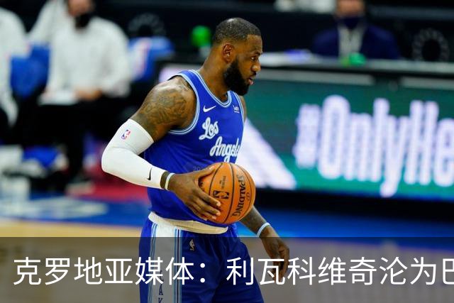 克罗地亚媒体：利瓦科维奇沦为巴萨第三门将，国家队成最大输家